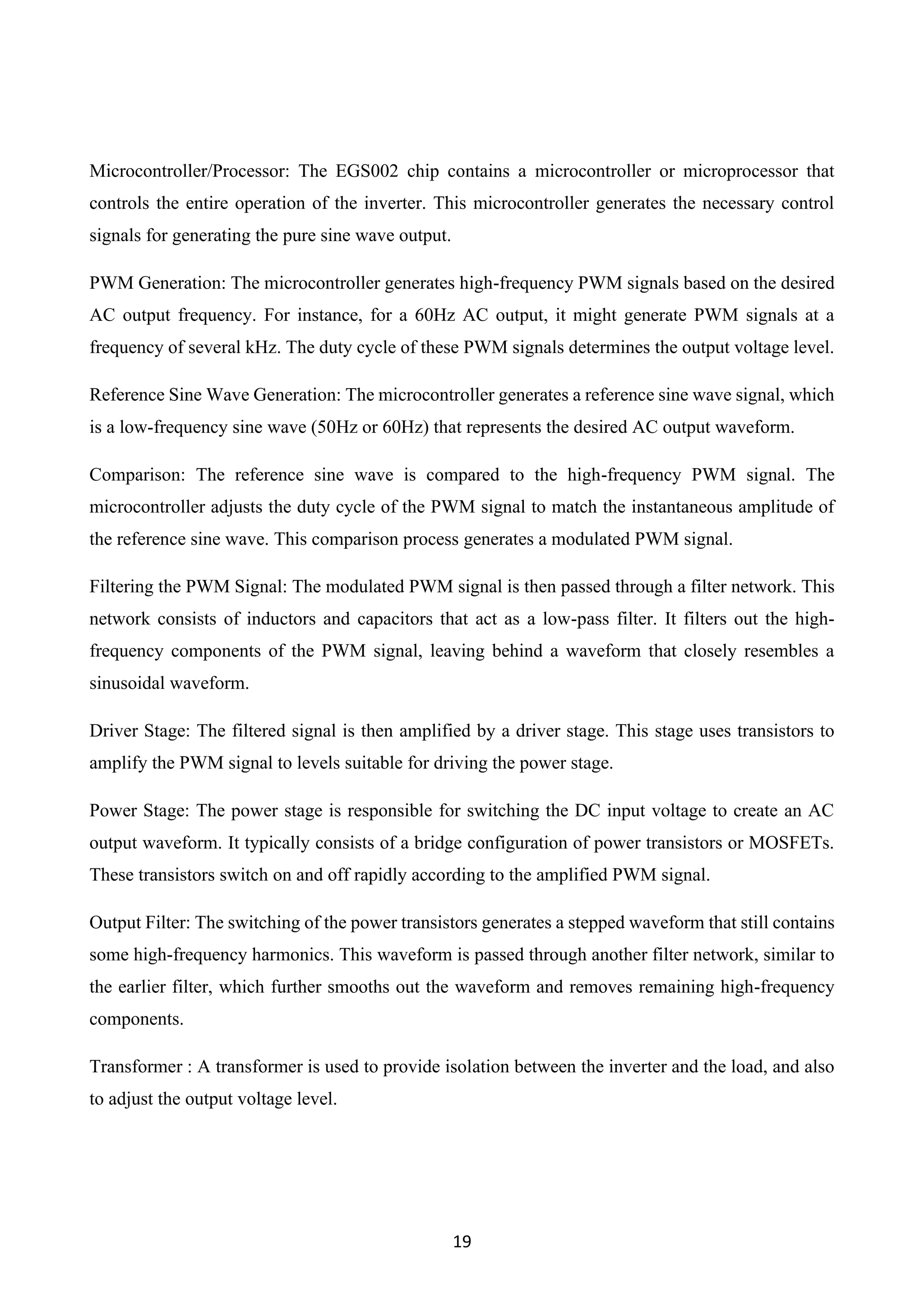 19
Microcontroller/Processor: The EGS002 chip contains a microcontroller or microprocessor that
controls the entire operation of the inverter. This microcontroller generates the necessary control
signals for generating the pure sine wave output.
PWM Generation: The microcontroller generates high-frequency PWM signals based on the desired
AC output frequency. For instance, for a 60Hz AC output, it might generate PWM signals at a
frequency of several kHz. The duty cycle of these PWM signals determines the output voltage level.
Reference Sine Wave Generation: The microcontroller generates a reference sine wave signal, which
is a low-frequency sine wave (50Hz or 60Hz) that represents the desired AC output waveform.
Comparison: The reference sine wave is compared to the high-frequency PWM signal. The
microcontroller adjusts the duty cycle of the PWM signal to match the instantaneous amplitude of
the reference sine wave. This comparison process generates a modulated PWM signal.
Filtering the PWM Signal: The modulated PWM signal is then passed through a filter network. This
network consists of inductors and capacitors that act as a low-pass filter. It filters out the high-
frequency components of the PWM signal, leaving behind a waveform that closely resembles a
sinusoidal waveform.
Driver Stage: The filtered signal is then amplified by a driver stage. This stage uses transistors to
amplify the PWM signal to levels suitable for driving the power stage.
Power Stage: The power stage is responsible for switching the DC input voltage to create an AC
output waveform. It typically consists of a bridge configuration of power transistors or MOSFETs.
These transistors switch on and off rapidly according to the amplified PWM signal.
Output Filter: The switching of the power transistors generates a stepped waveform that still contains
some high-frequency harmonics. This waveform is passed through another filter network, similar to
the earlier filter, which further smooths out the waveform and removes remaining high-frequency
components.
Transformer : A transformer is used to provide isolation between the inverter and the load, and also
to adjust the output voltage level.
 