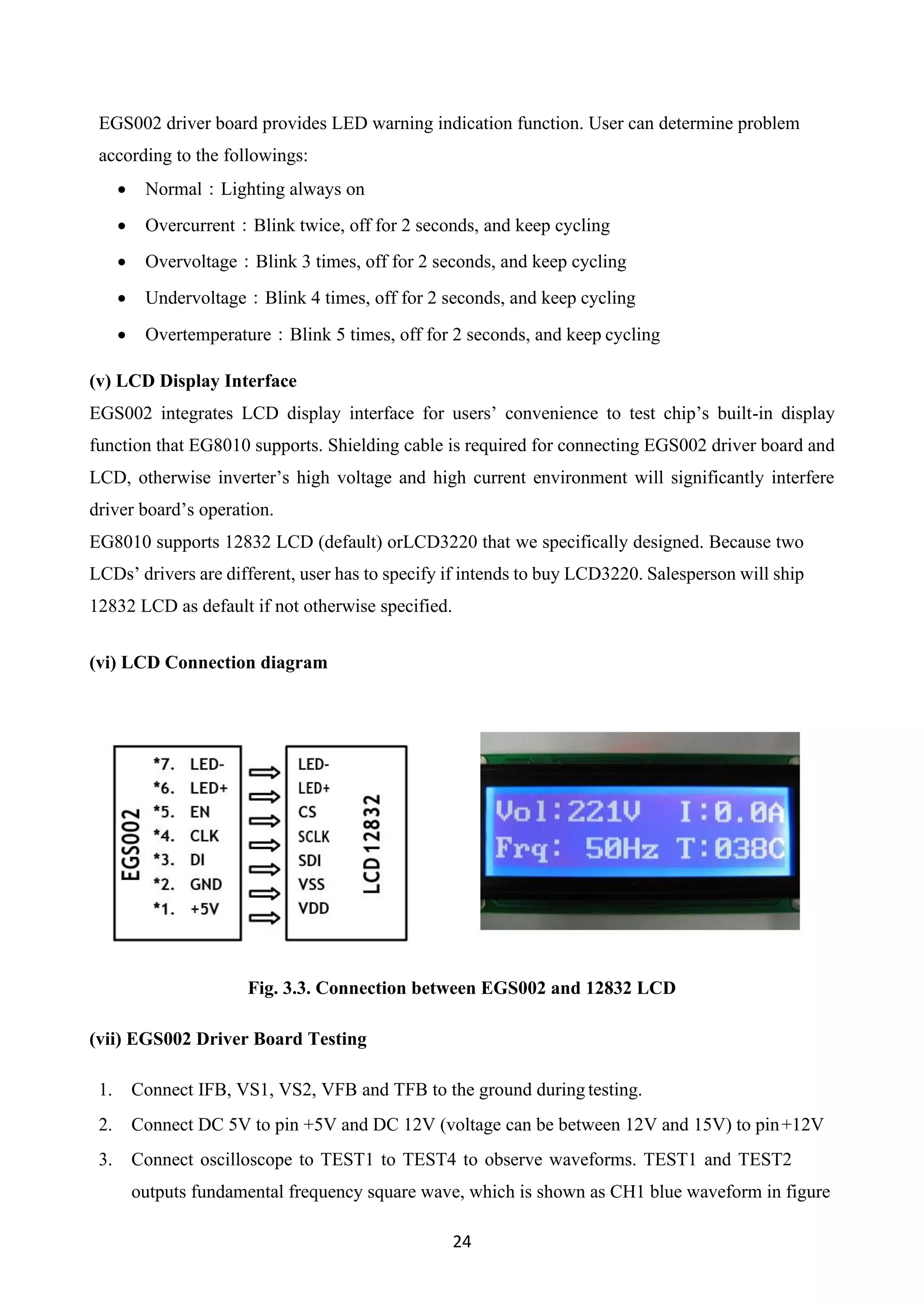 24
EGS002 driver board provides LED warning indication function. User can determine problem
according to the followings:
• Normal：Lighting always on
• Overcurrent：Blink twice, off for 2 seconds, and keep cycling
• Overvoltage：Blink 3 times, off for 2 seconds, and keep cycling
• Undervoltage：Blink 4 times, off for 2 seconds, and keep cycling
• Overtemperature：Blink 5 times, off for 2 seconds, and keep cycling
(v) LCD Display Interface
EGS002 integrates LCD display interface for users’ convenience to test chip’s built-in display
function that EG8010 supports. Shielding cable is required for connecting EGS002 driver board and
LCD, otherwise inverter’s high voltage and high current environment will significantly interfere
driver board’s operation.
EG8010 supports 12832 LCD (default) orLCD3220 that we specifically designed. Because two
LCDs’ drivers are different, user has to specify if intends to buy LCD3220. Salesperson will ship
12832 LCD as default if not otherwise specified.
(vi) LCD Connection diagram
Fig. 3.3. Connection between EGS002 and 12832 LCD
(vii) EGS002 Driver Board Testing
1. Connect IFB, VS1, VS2, VFB and TFB to the ground during testing.
2. Connect DC 5V to pin +5V and DC 12V (voltage can be between 12V and 15V) to pin+12V
3. Connect oscilloscope to TEST1 to TEST4 to observe waveforms. TEST1 and TEST2
outputs fundamental frequency square wave, which is shown as CH1 blue waveform in figure
 