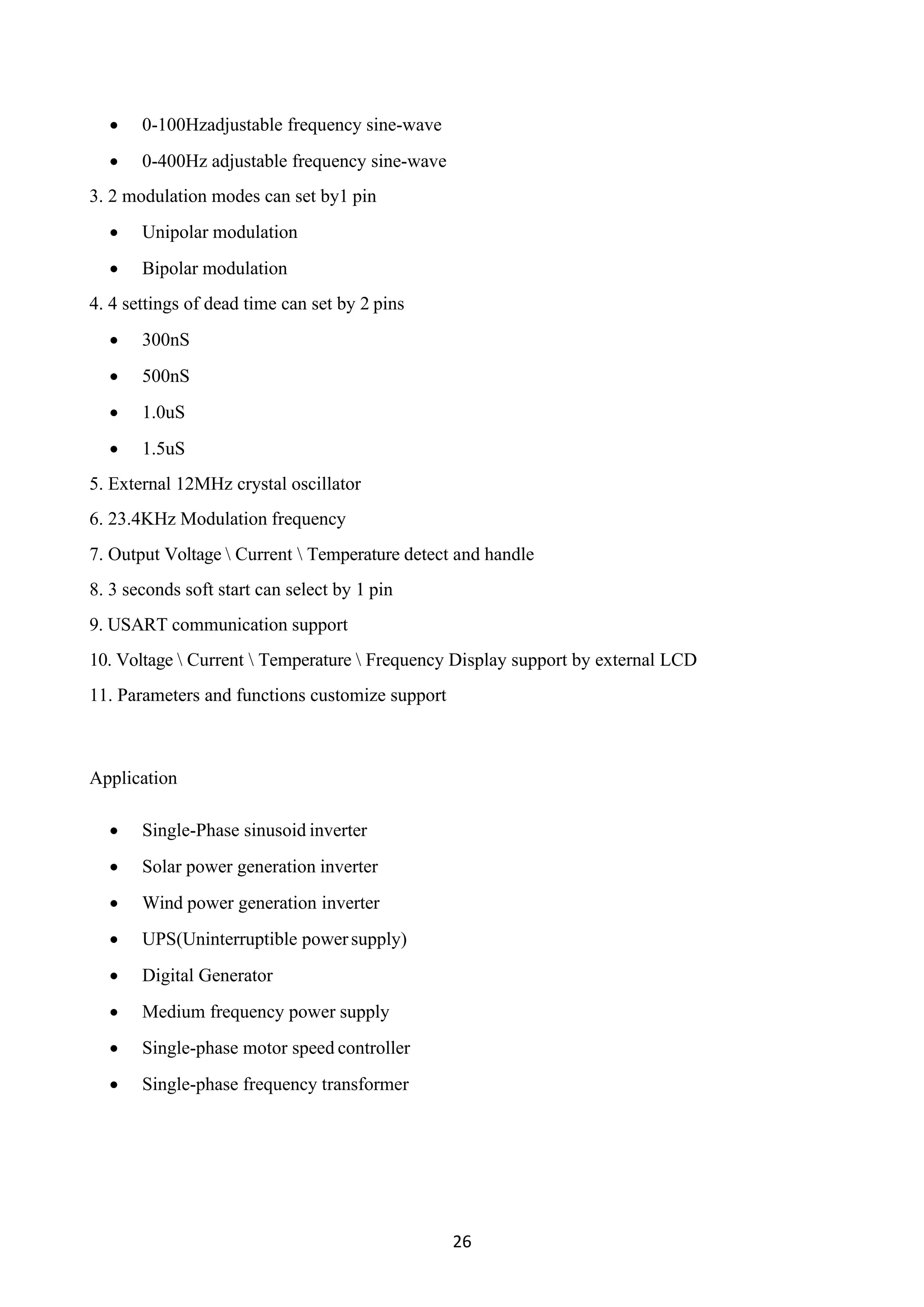 26
• 0-100Hzadjustable frequency sine-wave
• 0-400Hz adjustable frequency sine-wave
3. 2 modulation modes can set by1 pin
• Unipolar modulation
• Bipolar modulation
4. 4 settings of dead time can set by 2 pins
• 300nS
• 500nS
• 1.0uS
• 1.5uS
5. External 12MHz crystal oscillator
6. 23.4KHz Modulation frequency
7. Output Voltage  Current  Temperature detect and handle
8. 3 seconds soft start can select by 1 pin
9. USART communication support
10. Voltage  Current  Temperature  Frequency Display support by external LCD
11. Parameters and functions customize support
Application
• Single-Phase sinusoid inverter
• Solar power generation inverter
• Wind power generation inverter
• UPS(Uninterruptible powersupply)
• Digital Generator
• Medium frequency power supply
• Single-phase motor speed controller
• Single-phase frequency transformer
 