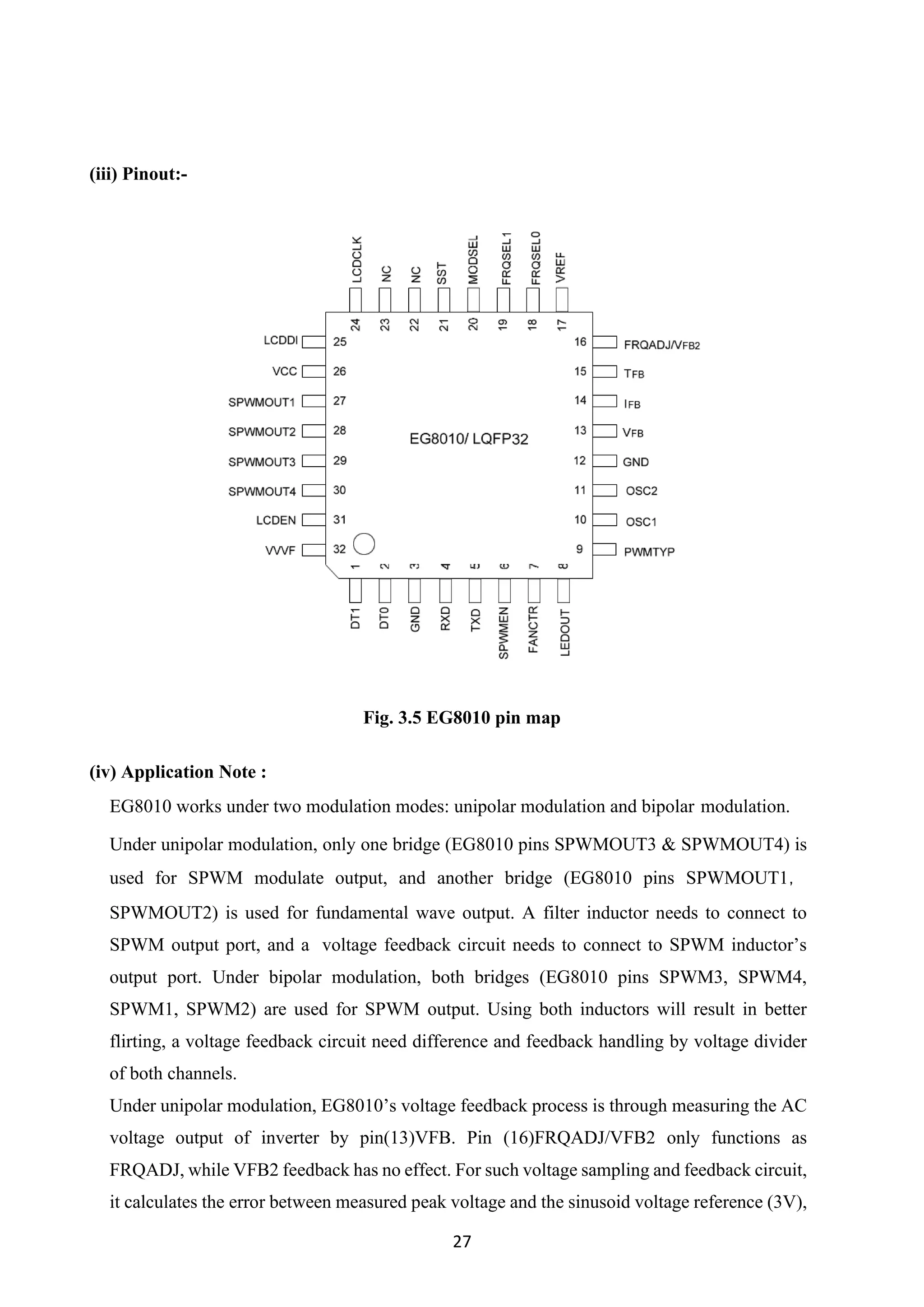 27
(iii) Pinout:-
Fig. 3.5 EG8010 pin map
(iv) Application Note :
EG8010 works under two modulation modes: unipolar modulation and bipolar modulation.
Under unipolar modulation, only one bridge (EG8010 pins SPWMOUT3 & SPWMOUT4) is
used for SPWM modulate output, and another bridge (EG8010 pins SPWMOUT1，
SPWMOUT2) is used for fundamental wave output. A filter inductor needs to connect to
SPWM output port, and a voltage feedback circuit needs to connect to SPWM inductor’s
output port. Under bipolar modulation, both bridges (EG8010 pins SPWM3, SPWM4,
SPWM1, SPWM2) are used for SPWM output. Using both inductors will result in better
flirting, a voltage feedback circuit need difference and feedback handling by voltage divider
of both channels.
Under unipolar modulation, EG8010’s voltage feedback process is through measuring the AC
voltage output of inverter by pin(13)VFB. Pin (16)FRQADJ/VFB2 only functions as
FRQADJ, while VFB2 feedback has no effect. For such voltage sampling and feedback circuit,
it calculates the error between measured peak voltage and the sinusoid voltage reference (3V),
 