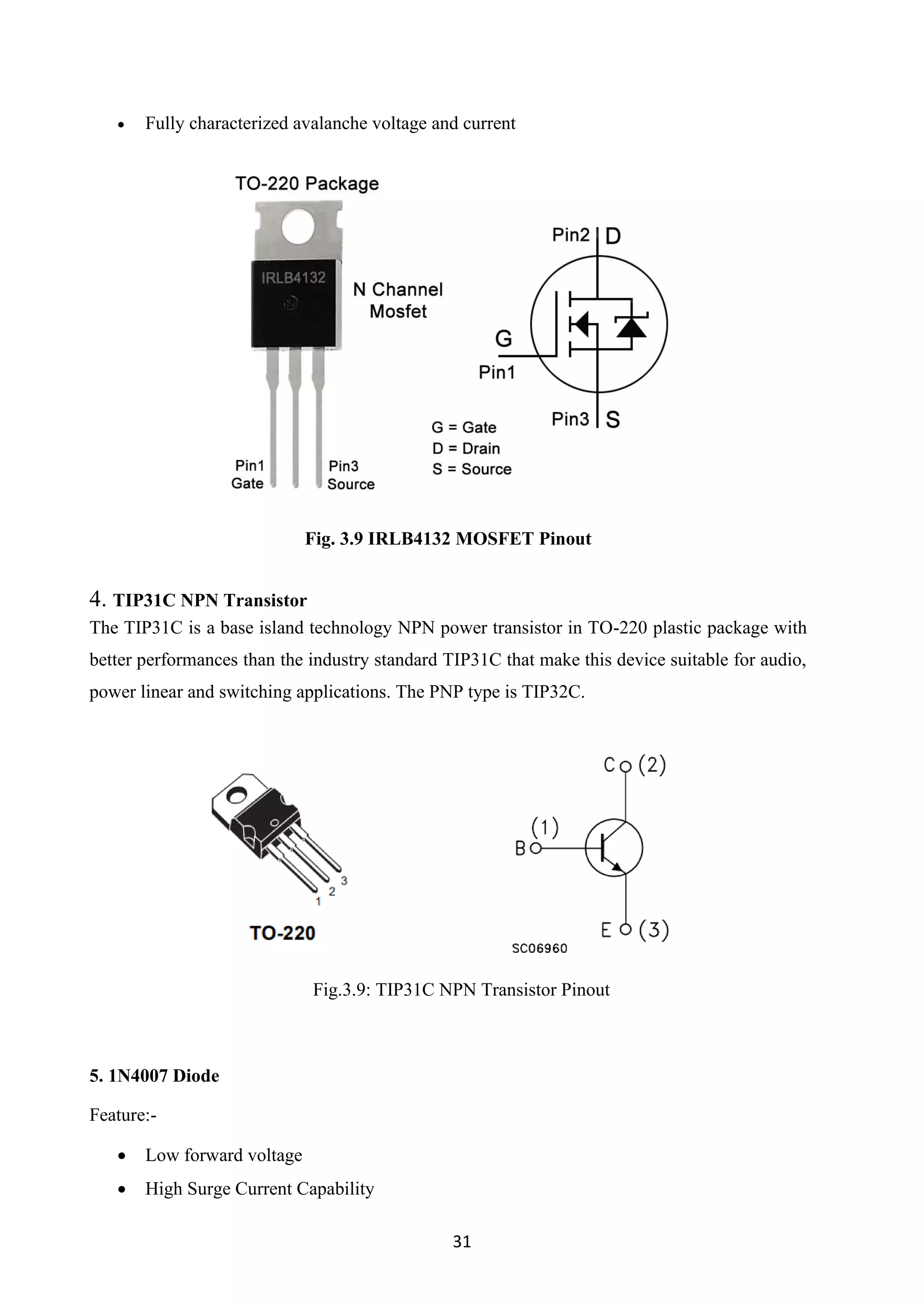 31
• Fully characterized avalanche voltage and current
Fig. 3.9 IRLB4132 MOSFET Pinout
4. TIP31C NPN Transistor
The TIP31C is a base island technology NPN power transistor in TO-220 plastic package with
better performances than the industry standard TIP31C that make this device suitable for audio,
power linear and switching applications. The PNP type is TIP32C.
Fig.3.9: TIP31C NPN Transistor Pinout
5. 1N4007 Diode
Feature:-
• Low forward voltage
• High Surge Current Capability
 
