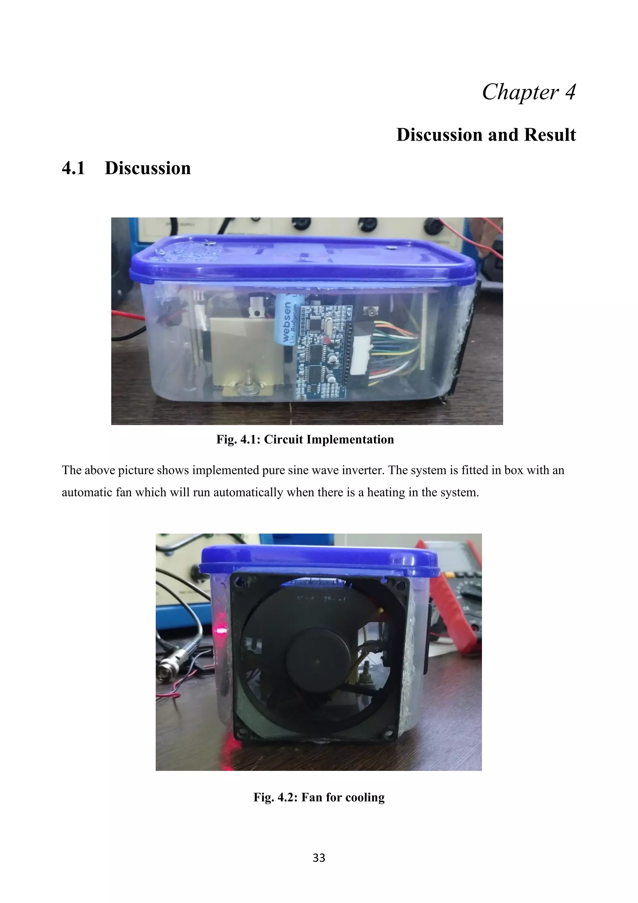33
Chapter 4
Discussion and Result
4.1 Discussion
Fig. 4.1: Circuit Implementation
The above picture shows implemented pure sine wave inverter. The system is fitted in box with an
automatic fan which will run automatically when there is a heating in the system.
Fig. 4.2: Fan for cooling
 