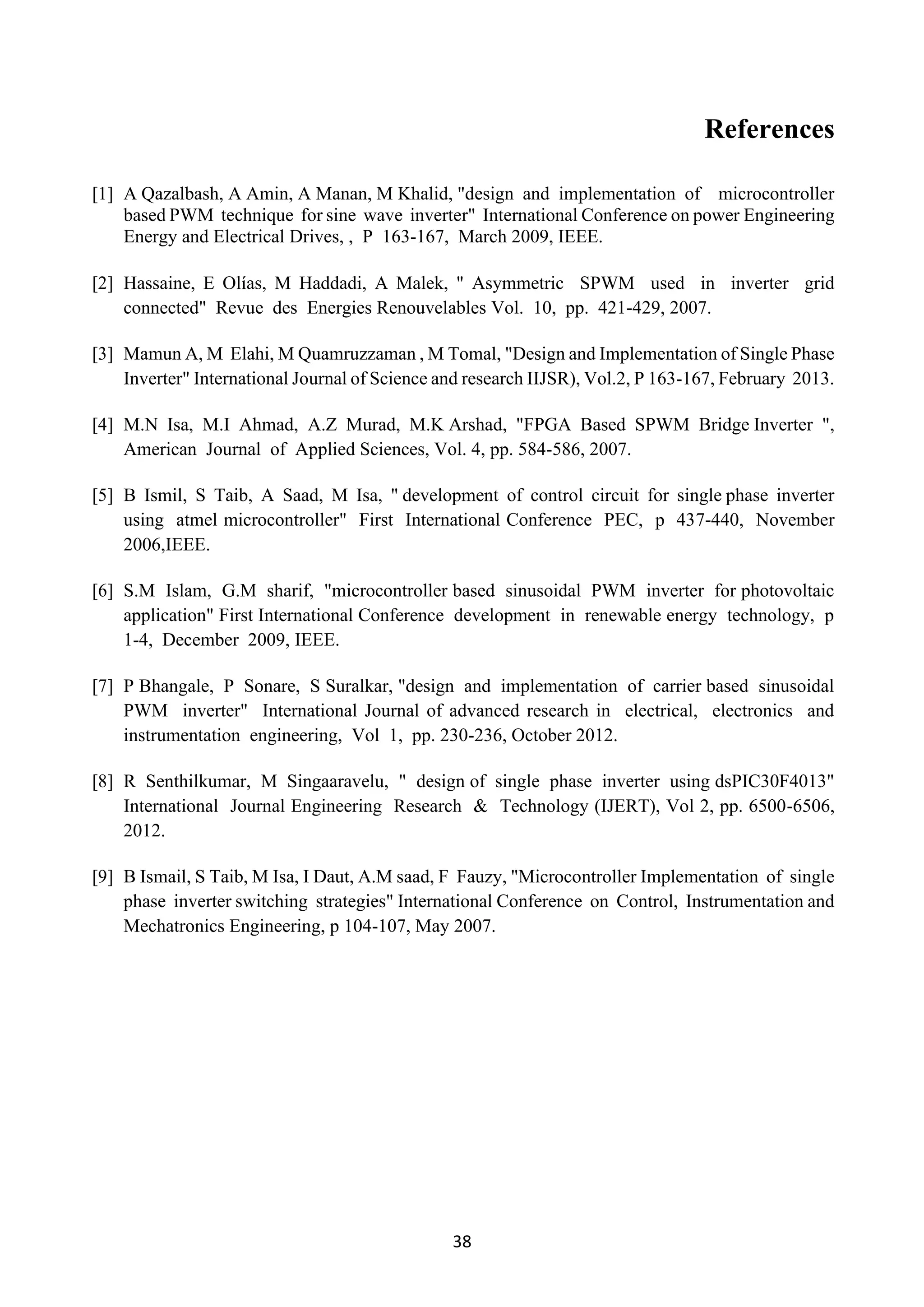 38
References
[1] A Qazalbash, A Amin, A Manan, M Khalid, "design and implementation of microcontroller
based PWM technique for sine wave inverter" International Conference on power Engineering
Energy and Electrical Drives, , P 163-167, March 2009, IEEE.
[2] Hassaine, E Olías, M Haddadi, A Malek, " Asymmetric SPWM used in inverter grid
connected" Revue des Energies Renouvelables Vol. 10, pp. 421-429, 2007.
[3] Mamun A, M Elahi, M Quamruzzaman , M Tomal, "Design and Implementation of Single Phase
Inverter" International Journal of Science and research IIJSR), Vol.2, P 163-167, February 2013.
[4] M.N Isa, M.I Ahmad, A.Z Murad, M.K Arshad, "FPGA Based SPWM Bridge Inverter ",
American Journal of Applied Sciences, Vol. 4, pp. 584-586, 2007.
[5] B Ismil, S Taib, A Saad, M Isa, " development of control circuit for single phase inverter
using atmel microcontroller" First International Conference PEC, p 437-440, November
2006,IEEE.
[6] S.M Islam, G.M sharif, "microcontroller based sinusoidal PWM inverter for photovoltaic
application" First International Conference development in renewable energy technology, p
1-4, December 2009, IEEE.
[7] P Bhangale, P Sonare, S Suralkar, "design and implementation of carrier based sinusoidal
PWM inverter" International Journal of advanced research in electrical, electronics and
instrumentation engineering, Vol 1, pp. 230-236, October 2012.
[8] R Senthilkumar, M Singaaravelu, " design of single phase inverter using dsPIC30F4013"
International Journal Engineering Research & Technology (IJERT), Vol 2, pp. 6500-6506,
2012.
[9] B Ismail, S Taib, M Isa, I Daut, A.M saad, F Fauzy, "Microcontroller Implementation of single
phase inverter switching strategies" International Conference on Control, Instrumentation and
Mechatronics Engineering, p 104-107, May 2007.
 