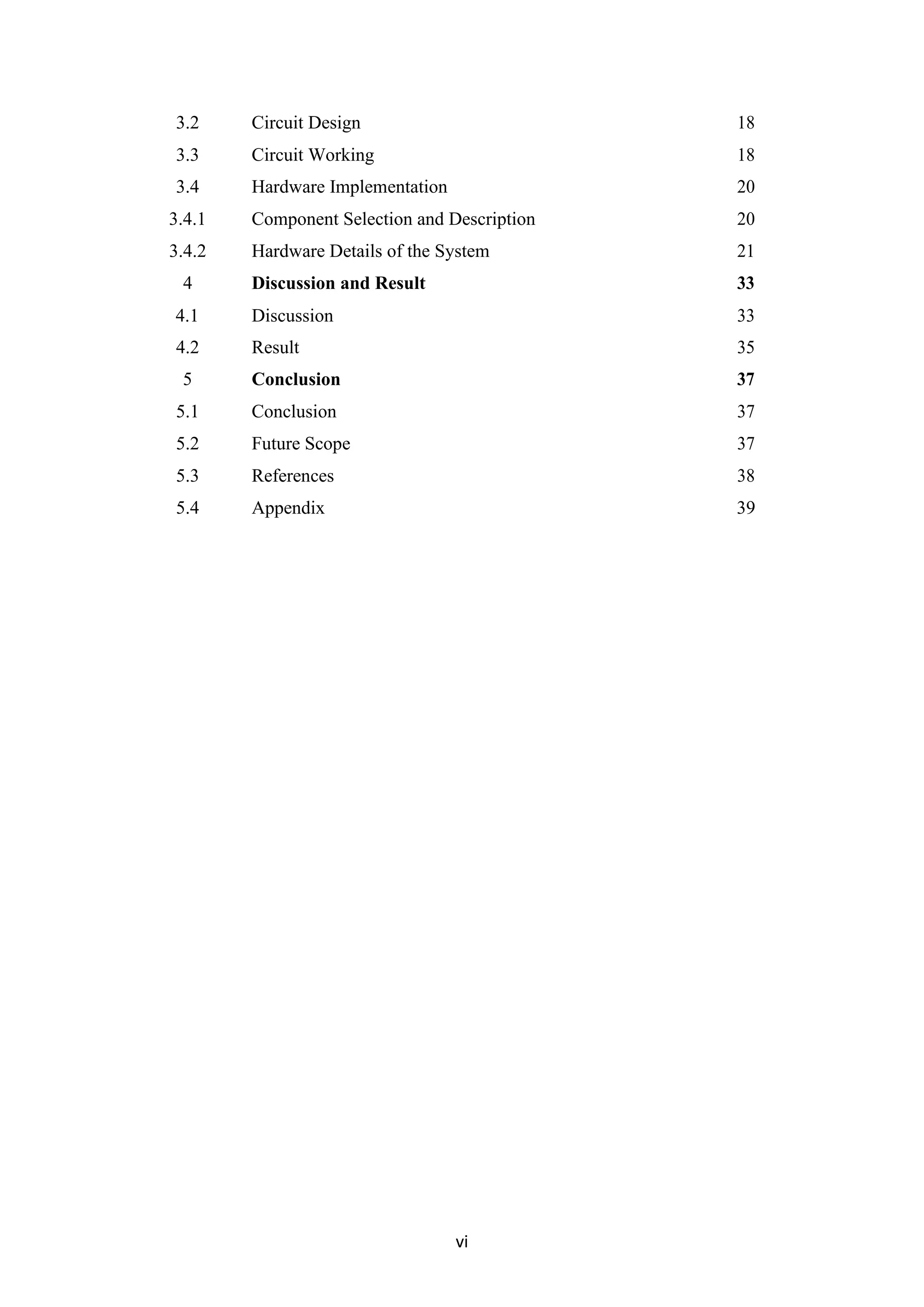 vi
3.2 Circuit Design 18
3.3 Circuit Working 18
3.4 Hardware Implementation 20
3.4.1 Component Selection and Description 20
3.4.2 Hardware Details of the System 21
4 Discussion and Result 33
4.1 Discussion 33
4.2 Result 35
5 Conclusion 37
5.1 Conclusion 37
5.2 Future Scope 37
5.3 References 38
5.4 Appendix 39
 
