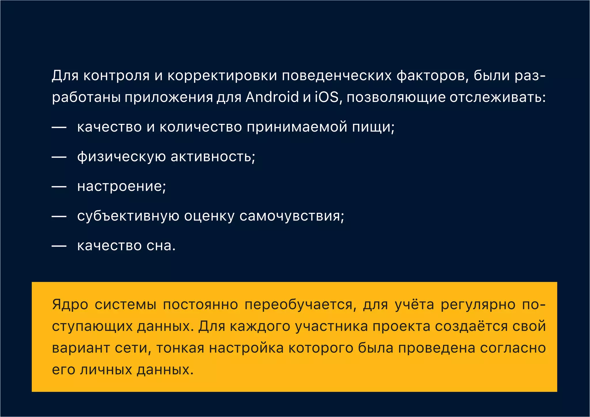 Для контроля и корректировки поведенческих факторов, были раз-
работаны приложения для Android и iOS, позволяющие отслеживать:
—	 качество и количество принимаемой пищи;
—	 физическую активность;
—	настроение;
—	 субъективную оценку самочувствия;
—	 качество сна.
Ядро системы постоянно переобучается, для учёта регулярно по-
ступающих данных. Для каждого участника проекта создаётся свой
вариант сети, тонкая настройка которого была проведена согласно
его личных данных.
 