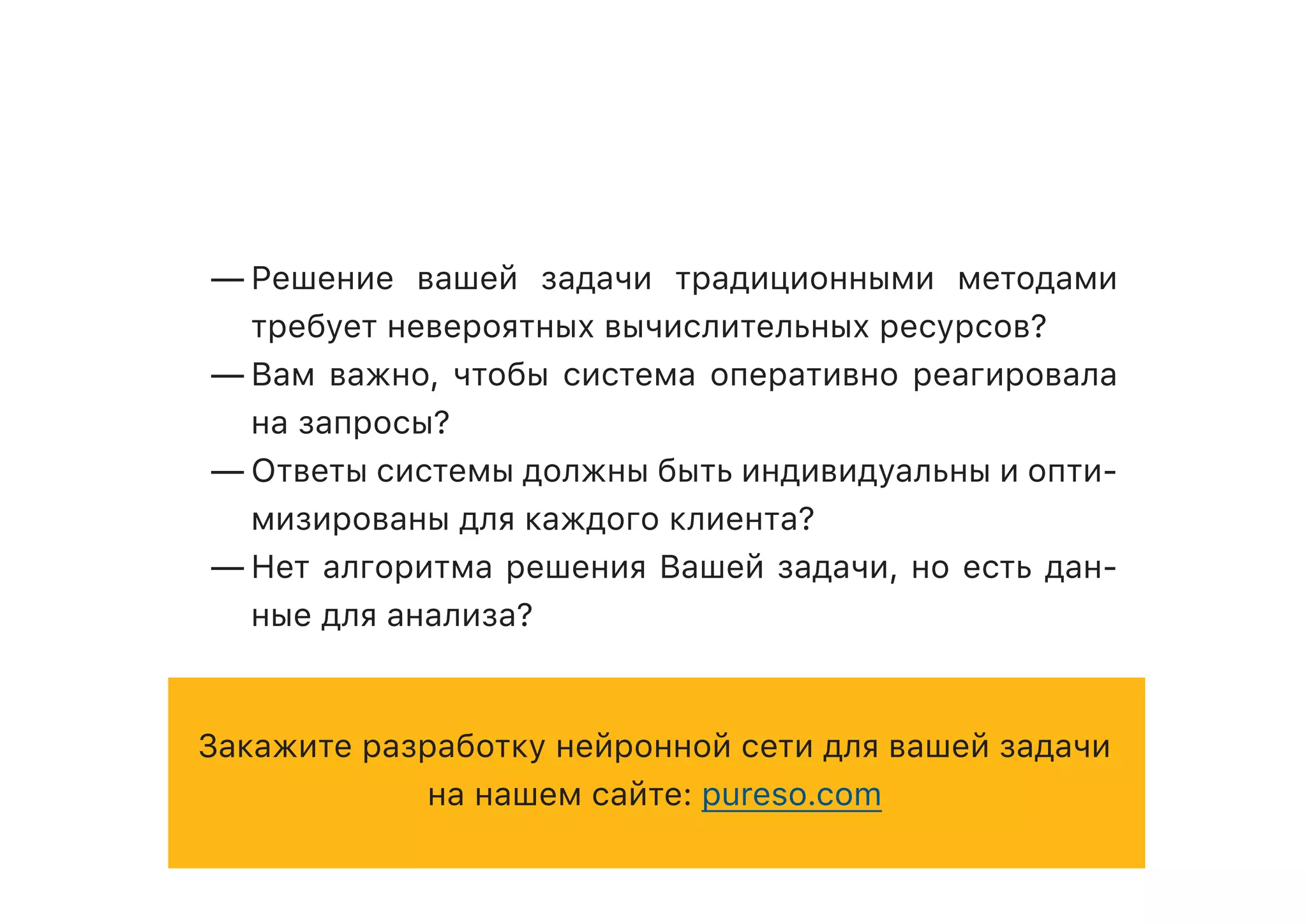 —	Решение вашей задачи традиционными методами
требует невероятных вычислительных ресурсов?
—	Вам важно, чтобы система оперативно реагировала
на запросы?
—	Ответы системы должны быть индивидуальны и опти-
мизированы для каждого клиента?
—	Нет алгоритма решения Вашей задачи, но есть дан-
ные для анализа?
Закажите разработку нейронной сети для вашей задачи
на нашем сайте: pureso.com
 