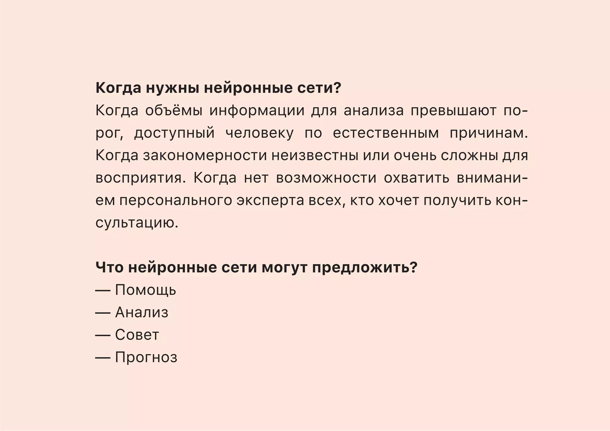 Когда нужны нейронные сети?
Когда объёмы информации для анализа превышают по-
рог, доступный человеку по естественным причинам.
Когда закономерности неизвестны или очень сложны для
восприятия. Когда нет возможности охватить внимани-
ем персонального эксперта всех, кто хочет получить кон-
сультацию.
Что нейронные сети могут предложить?
— Помощь
— Анализ
— Совет
— Прогноз
 