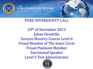 PURE SOVEREIGNTY CALL
29th of December 2013
Johan Hendriks
Success Mastery Course Level 6
Proud Member of The Inner Circle
Proud Platinum Member
Sanctioned Speaker
Level V Test Administrator

 