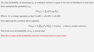 The total probability of measuring 𝜆𝑚 in statistical mixture is equal to the sum of likelihood of each state
there multiplied the probability 𝜆𝑚.
𝑃 𝜆𝑚 = 𝑘 𝑝𝑘𝑇𝑟(𝜌𝑘𝑃𝑚)
𝑊ℎ𝑒𝑟𝑒 𝑇𝑟 is a linear operation so that 𝑇𝑟 𝑎𝑀 = 𝑎𝑇𝑟 𝑀 = 𝑎𝑇𝑟 𝑀
Now applying this condition above equation,
𝑃 𝜆𝑚 = 𝑇𝑟 𝑘 𝑝𝑘
𝜌𝑘
𝑃𝑚 = 𝑇𝑟 𝜌𝑃𝑚 [ where 𝜌 𝑠𝑐𝑎𝑙𝑎𝑟 𝑚𝑎𝑡𝑟𝑖𝑥]
This is the over all probability of 𝜆𝑚 is mixed state.
Then this is same as the probability outcome of measurement in a pure state.
 