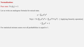 Normalization:
Pure state: Tr (𝜌𝑘) = 1
Let us write an analogous formula for mixed state.
ρ = 𝑘 𝑝𝑘𝜌𝑘
Tr(ρ) = Tr ( 𝑘 𝑝𝑘𝜌𝑘) = 𝑘 𝑝𝑘𝑇𝑟(𝜌𝑘) [ Applying linearity operation]
= 𝑘 𝑝𝑘
= 1
For statistical mixture seem over all probabilities is equal to 1.
 