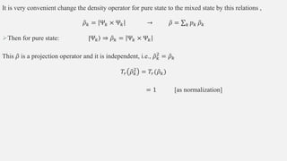 It is very convenient change the density operator for pure state to the mixed state by this relations ,
𝜌𝑘 = Ψ𝑘 × Ψ𝑘 → 𝜌 = 𝑘 𝑝𝑘 𝜌𝑘
Then for pure state: ⟩
|Ψ𝑘 ⇒ 𝜌𝑘 = Ψ𝑘 × Ψ𝑘
This 𝜌 is a projection operator and it is independent, i.e., 𝜌𝑘
2
= 𝜌𝑘
𝑇𝑟 𝜌𝑘
2
= 𝑇𝑟(𝜌𝑘)
= 1 [as normalization]
 