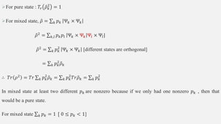For pure state : 𝑇𝑟 𝜌𝑘
2
= 1
For mixed state, 𝜌 = 𝑘 𝑝𝑘 Ψ𝑘 × Ψ𝑘
𝜌2
= 𝑘,𝑙 𝑝𝑘𝑝𝑙 Ψ𝑘 × Ψ𝑘 Ψ𝑙 × Ψ𝑙|
𝜌2 = 𝑘 𝑝𝑘
2
Ψ𝑘 × Ψ𝑘 [different states are orthogonal]
= 𝑘 𝑝𝑘
2
𝜌𝑘
∴ 𝑇𝑟 𝜌2
= 𝑇𝑟 𝑘 𝑝𝑘
2
𝜌𝑘 = 𝑘 𝑝𝑘
2
𝑇𝑟𝜌𝑘 = 𝑘 𝑝𝑘
2
In mixed state at least two different 𝑝𝑘 are nonzero because if we only had one nonzero 𝑝𝑘 , then that
would be a pure state.
For mixed state 𝑘 𝑝𝑘 = 1 [ 0 ≤ 𝑝𝑘 < 1]
 