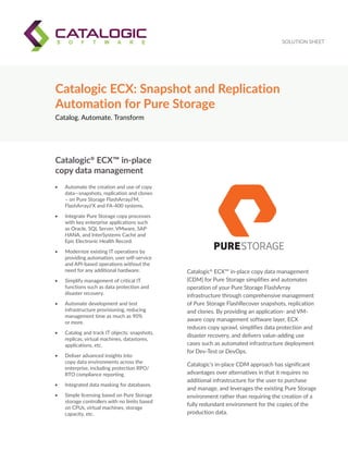 SOLUTION SHEET
Catalog. Automate. Transform
Catalogic ECX: Snapshot and Replication
Automation for Pure Storage
Catalogic®
ECX™ in-place copy data management
(CDM) for Pure Storage simplifies and automates
operation of your Pure Storage FlashArray
infrastructure through comprehensive management
of Pure Storage FlashRecover snapshots, replication
and clones. By providing an application- and VM-
aware copy management software layer, ECX
reduces copy sprawl, simplifies data protection and
disaster recovery, and delivers value-adding use
cases such as automated infrastructure deployment
for Dev-Test or DevOps.
Catalogic’s in-place CDM approach has significant
advantages over alternatives in that it requires no
additional infrastructure for the user to purchase
and manage, and leverages the existing Pure Storage
environment rather than requiring the creation of a
fully redundant environment for the copies of the
production data.
•	 Automate the creation and use of copy
data—snapshots, replication and clones
– on Pure Storage FlashArray//M,
FlashArray//X and FA-400 systems.
•	 Integrate Pure Storage copy processes
with key enterprise applications such
as Oracle, SQL Server, VMware, SAP
HANA, and InterSystems Caché and
Epic Electronic Health Record.
•	 Modernize existing IT operations by
providing automation, user self-service
and API-based operations without the
need for any additional hardware.
•	 Simplify management of critical IT
functions such as data protection and
disaster recovery.
•	 Automate development and test
infrastructure provisioning, reducing
management time as much as 90%
or more.
•	 Catalog and track IT objects: snapshots,
replicas, virtual machines, datastores,
applications, etc.
•	 Deliver advanced insights into
copy data environments across the
enterprise, including protection RPO/
RTO compliance reporting.
•	 Integrated data masking for databases.
•	 Simple licensing based on Pure Storage
storage controllers with no limits based
on CPUs, virtual machines, storage
capacity, etc.
Catalogic®
ECX™ in-place
copy data management
 