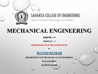 MECHANICAL ENGINEERING
SEMESTER – IV
MODULE – 3
PROPERTIES OF PURE SUBSTANCES
BY
MANOJ KUMAR
DEPARTMENT OF MECHANICAL ENGINEERING
SCE SAHARSA
DATE 03-04-2020
 
