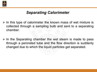 Separating Calorimeter
 In this type of calorimeter the known mass of wet mixture is
collected through a sampling bulb and sent to a separating
chamber.
 In the Separating chamber the wet steam is made to pass
through a perorated tube and the flow direction is suddenly
changed due to which the liquid particles get separated.
 