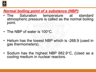 Normal boiling point of a substance (NBP):
• The Saturation temperature at standard
atmospheric pressure is called as the normal boiling
point.
• The NBP of water is 100C.
• Helium has the lowest NBP which is -268.9 (used in
gas thermometers).
• Sodium has the highest NBP 882.9C, (Used as a
cooling medium in nuclear reactors.
 