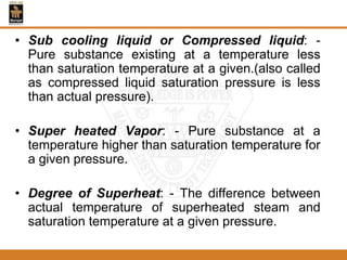 • Sub cooling liquid or Compressed liquid: -
Pure substance existing at a temperature less
than saturation temperature at a given.(also called
as compressed liquid saturation pressure is less
than actual pressure).
• Super heated Vapor: - Pure substance at a
temperature higher than saturation temperature for
a given pressure.
• Degree of Superheat: - The difference between
actual temperature of superheated steam and
saturation temperature at a given pressure.
 