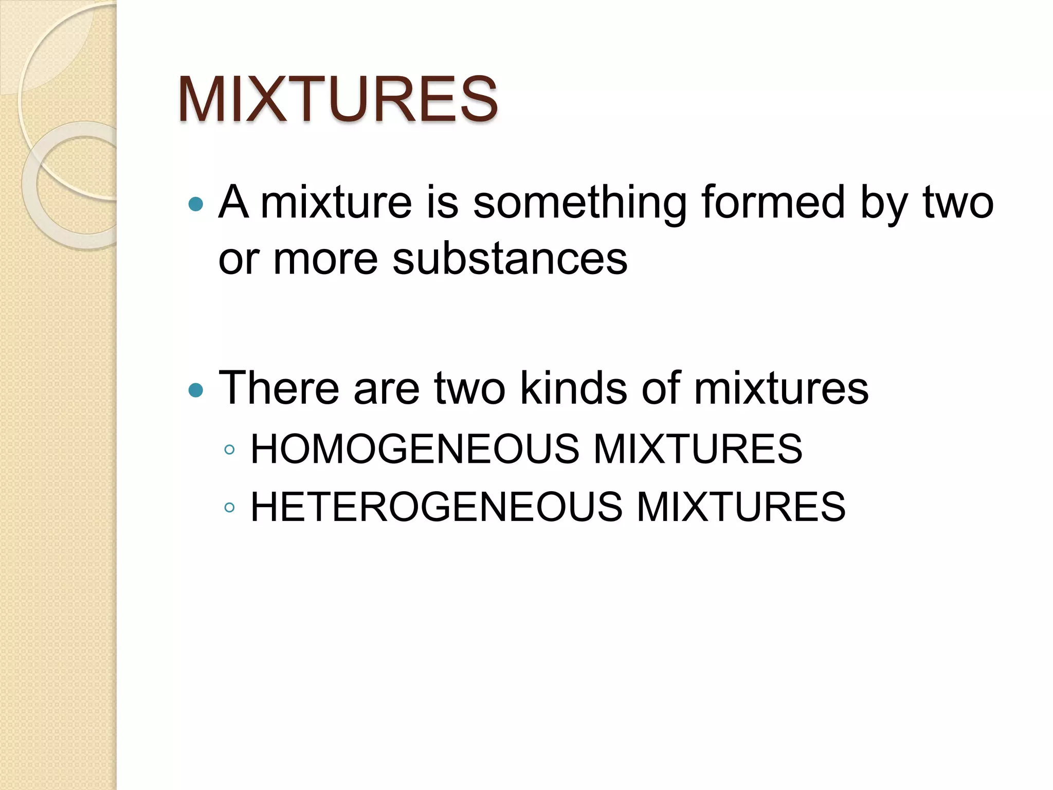 MIXTURES
A mixture is something formed by two
or more substances
There are two kinds of mixtures
◦ HOMOGENEOUS MIXTURES
◦ HETEROGENEOUS MIXTURES