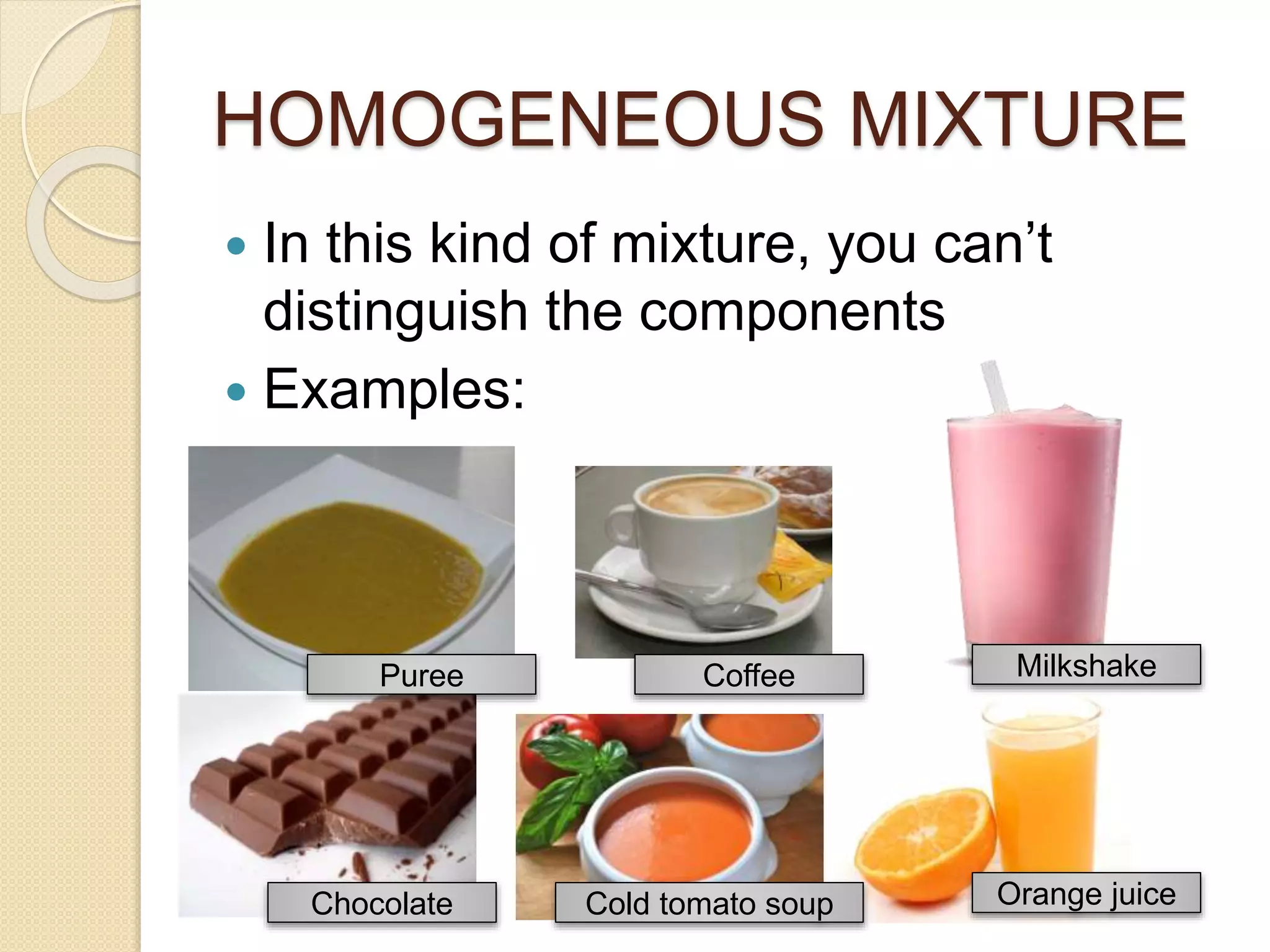 HOMOGENEOUS MIXTURE
In this kind of mixture, you can’t
distinguish the components
Examples:
Puree Coffee Milkshake
Chocolate Cold tomato soup Orange juice