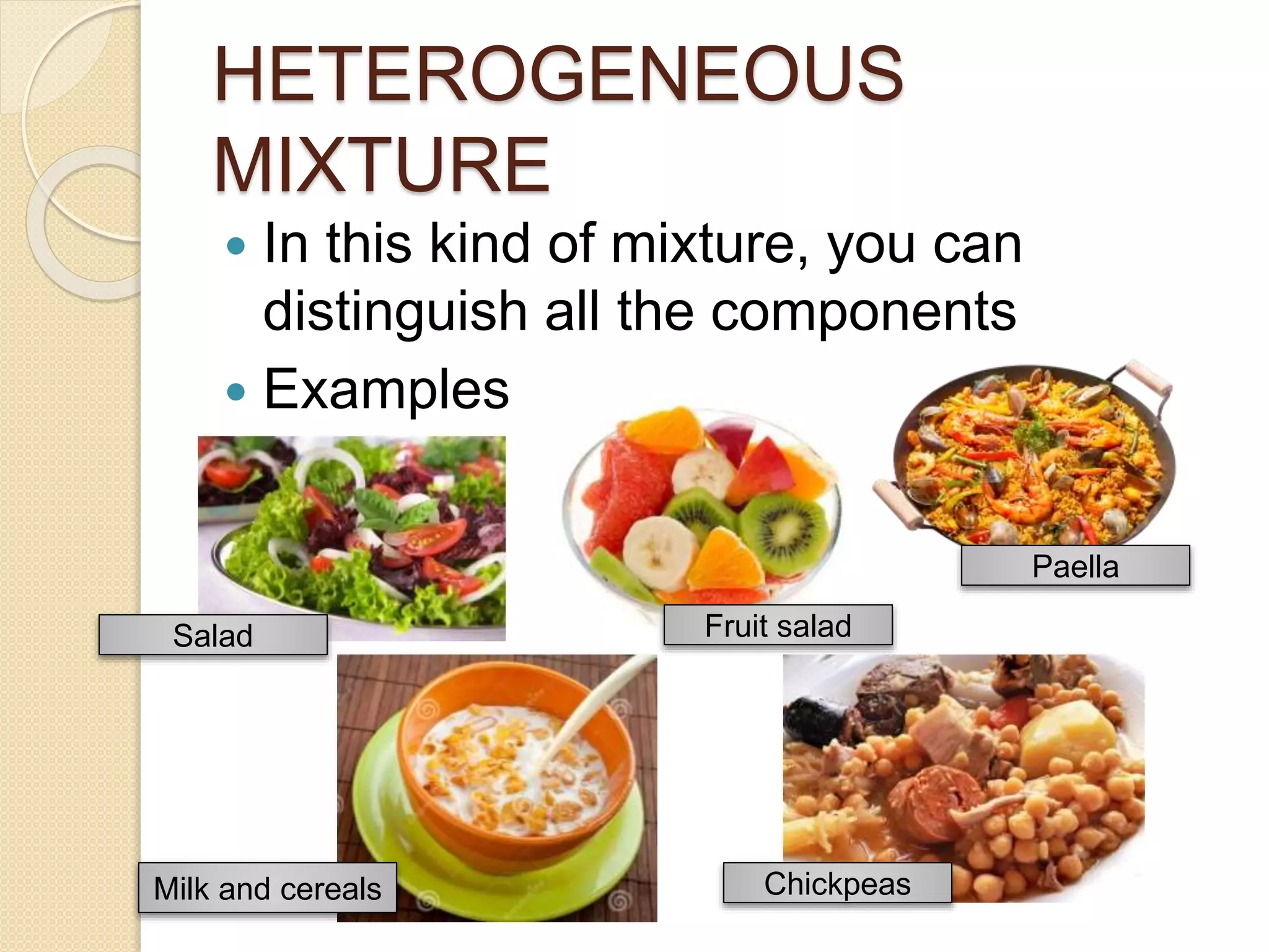 HETEROGENEOUS
MIXTURE
In this kind of mixture, you can
distinguish all the components
Examples:
Salad Fruit salad
Paella
Milk and cereals Chickpeas