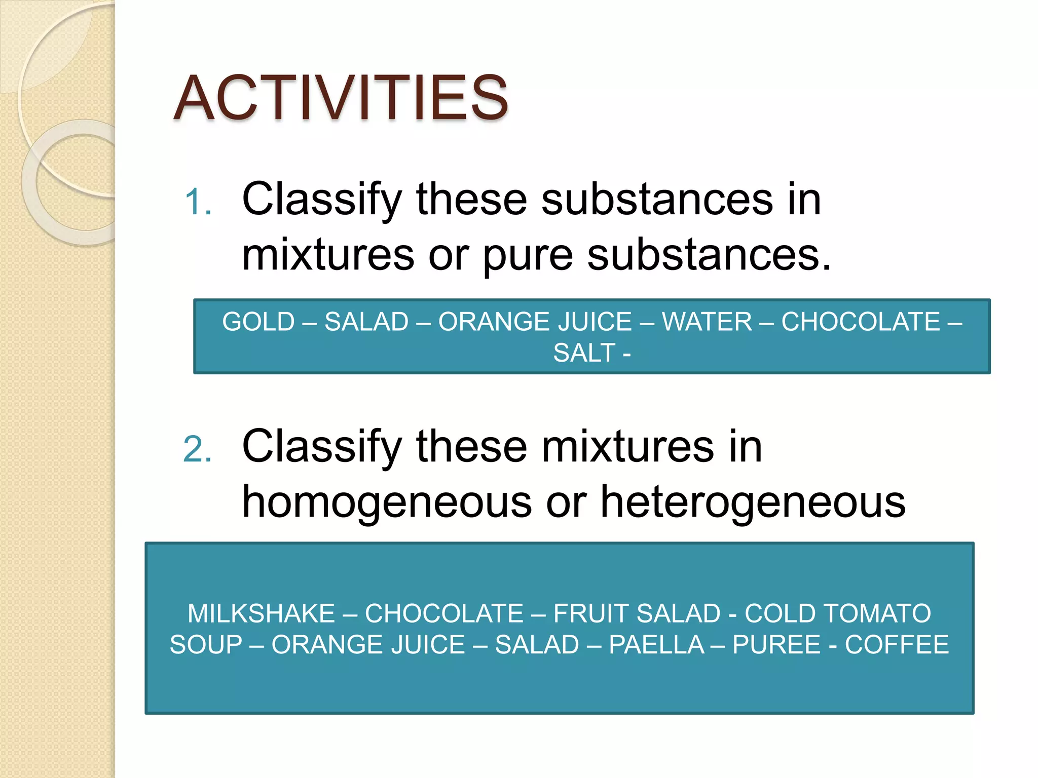 ACTIVITIES
1. Classify these substances in
mixtures or pure substances.
2. Classify these mixtures in
homogeneous or heterogeneous
GOLD – SALAD – ORANGE JUICE – WATER – CHOCOLATE –
SALT -
MILKSHAKE – CHOCOLATE – FRUIT SALAD - COLD TOMATO
SOUP – ORANGE JUICE – SALAD – PAELLA – PUREE - COFFEE