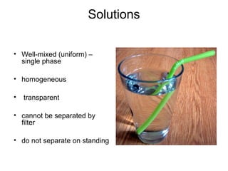 Solutions
• Well-mixed (uniform) –
single phase
• homogeneous
• transparent
• cannot be separated by
filter
• do not separate on standing
 