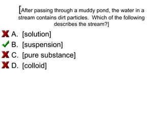[After passing through a muddy pond, the water in a
stream contains dirt particles. Which of the following
describes the stream?]
A. [solution]
B. [suspension]
C. [pure substance]
D. [colloid]
 
