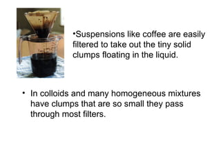 •Suspensions like coffee are easily
filtered to take out the tiny solid
clumps floating in the liquid.
• In colloids and many homogeneous mixtures
have clumps that are so small they pass
through most filters.
 