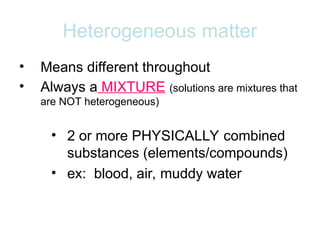 Heterogeneous matter
• Means different throughout
• Always a MIXTURE (solutions are mixtures that
are NOT heterogeneous)
• 2 or more PHYSICALLY combined
substances (elements/compounds)
• ex: blood, air, muddy water
 