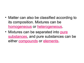 • Matter can also be classified according to
its composition. Mixtures can be
homogeneous or heterogeneous.
• Mixtures can be separated into pure
substances, and pure substances can be
either compounds or elements.
 