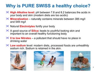 Why is PURE SWISS a healthy choice? High Alkaline level:  pH   between 7.8 and 8.2 balances the acids in your body and skin (modern diets are too acidic) Mineralization   – naturally contains minerals between  385 mg/l and  549  mg/l  Natural  Electrolytes  fortify your body A good source of   Silica :  leads to youthful looking skin and important to an overall healthy functioning body 0 to low Nitrates  – a pollutant that should have no place in drinking water  Low sodium  level: modern diets, processed foods are unhealthily sodium rich. Sodium is retained in the skin. 