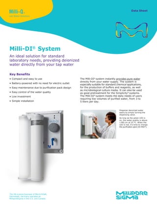 Data Sheet
Milli-DI®
System
An ideal solution for standard
laboratory needs, providing deionized
water directly from your tap water
Key Benefits
• Compact and easy to use
• Battery-powered with no need for electric outlet
• Easy maintenance due to purification pack design
• Easy control of the water quality
• Low investment
• Simple installation
The Milli-DI®
system instantly provides pure water
directly from your water supply. The system is
especially suitable for standard chemical applications,
for the production of buffers and reagents, as well
as microbiological culture media. It can also be used
as good pretreatment for the Simplicity®
systems.
The Milli-DI®
system meets the daily needs of users
requiring low volumes of purified water, from 3 to
5 liters per day.
The life science business of Merck KGaA,
Darmstadt, Germany operates as
MilliporeSigma in the U.S. and Canada.
Dispense deionized water
easily by simply turning the
dispensing valve.
As long as the green LED is
on, the water quality is above
1 MΩ.cm at 25 °C. When the
LED is red, it’s time to change
the purification pack (DI-PAK®
).
 