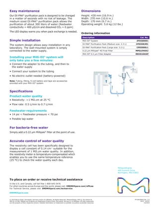 Easy maintenance
Our DI-PAK®
purification pack is designed to be changed
in a matter of seconds with no risk of leakage. The
medium sized DI-PAK®
purification pack allows the
purification of about 300 liters of water (feedwater
conductivity = 400 μS/cm and dissolved CO2 = 0 ppm)
The LED display warns you when pack exchange is needed.
Simple installation
The system design allows easy installation in any
laboratory. The wall-mounted system is simply
connected to the water supply.
Installing your Milli-DI®
system will
only take you a few minutes:
• Connect the adapter to the tubing, and then to
the water supply
• Connect your system to the tubing
• No electric outlet needed (battery-powered)
Note: Tubing, fitting, 9-volt battery and tape are accessories
provided with your Milli-DI®
system.
Specifications
Product water quality
• Resistivity: >1 MΩ.cm at 25 °C
• Flow rate: 0.5 L/min to 0.7 L/min
Feedwater requirements
• 14 psi < Feedwater pressure < 70 psi
• Potable tap water
For bacteria-free water
Simply add a 0.22 μm Millipak®
filter at the point of use.
Accurate control of water quality
The resistivity cell has been specifically designed to
display a cell constant of 0.14 cm-1
suitable for the
measurement of 1 MΩ.cm water quality. In addition,
the resistivity meter is temperature-compensated which
enables you to use the same temperature reference
(25 °C) to check the water quality each day.
Dimensions
Height: 430 mm (16.9 in.)
Width: 270 mm (10.6 in.)
Depth: 170 mm (6.7 in.)
Operating weight: 5.6 kg (12 lbs.)
Ordering information
Description Cat. No.
Milli-DI®
System ZFDI00001
DI-PAK®
Purification Pack (Medium size: 2.3 L) CPDI0NJM1
DI-PAK®
Purification Pack (Large size: 3.2 L) CPDI000L1
0.22 μm Millipak®
40 Final Filter MPGL04GK2
Milli-DI®
0.2 µm Filter Adapter MDI02ADAP
To place an order or receive technical assistance
In the U.S. and Canada, call toll-free 1-800-645-5476
For other countries across Europe and the world, please visit: EMDMillipore.com/offices
For Technical Service, please visit: EMDMillipore.com/techservice
EMDMillipore.com
MilliporeSigma
400 Summit Drive
Burlington, MA 01803
© 2019 Merck KGaA, Darmstadt, Germany and/or its affiliates. All Rights Reserved. MilliporeSigma, Milli-Q, the Vibrant M,
Milli-DI, DI-PAK, Millipak and Simplicity are trademarks of Merck KGaA, Darmstadt, Germany or its affiliates. All other trademarks
are the property of their respective owners. Detailed information on trademarks is available via publicly accessible resources.
PF1041ENUS Ver. 2.0
2016 - 00193
10/2019
 