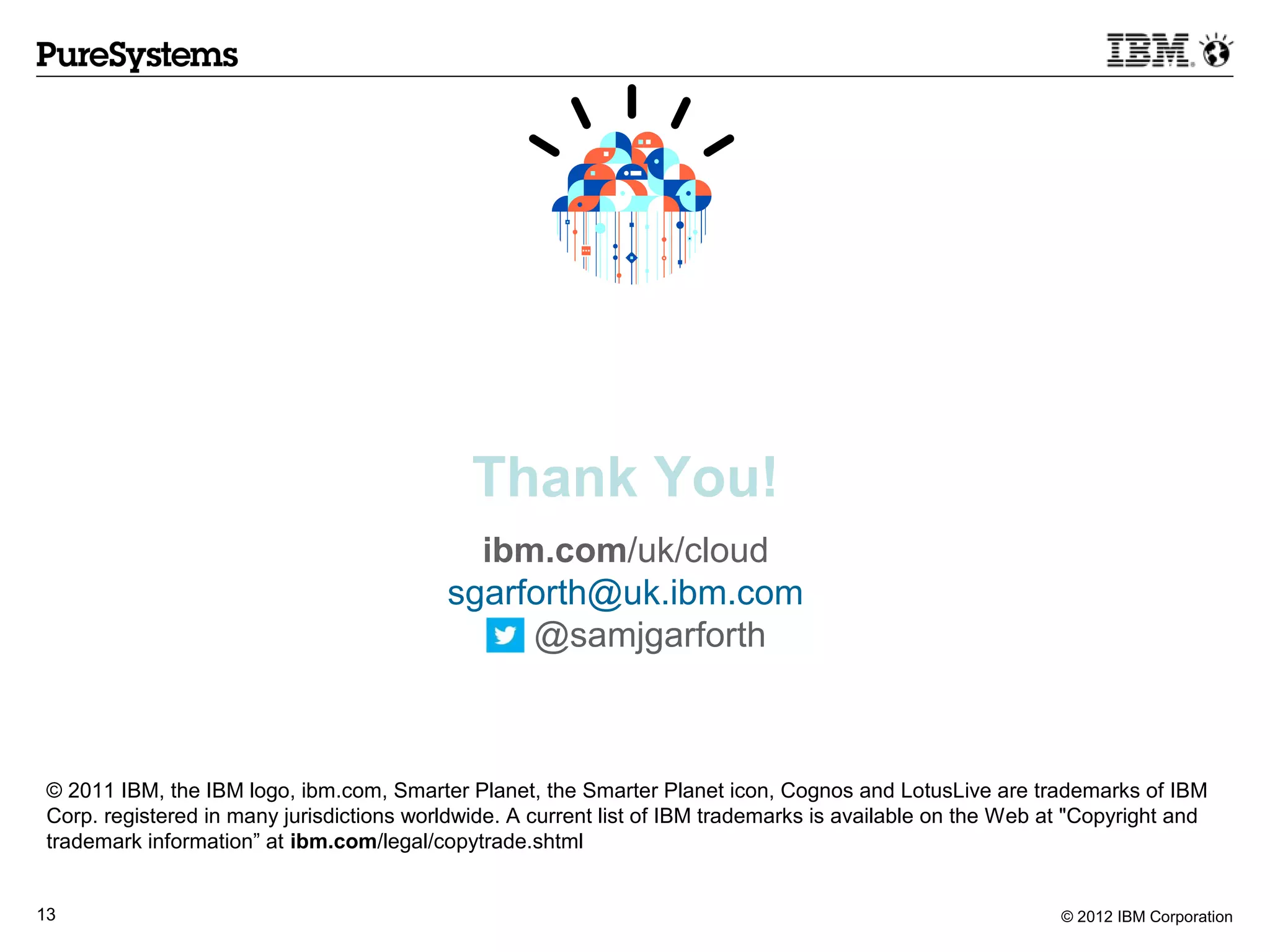 Thank You!
                                             ibm.com/uk/cloud
                                           sgarforth@uk.ibm.com
                                                @samjgarforth



 © 2011 IBM, the IBM logo, ibm.com, Smarter Planet, the Smarter Planet icon, Cognos and LotusLive are trademarks of IBM
 Corp. registered in many jurisdictions worldwide. A current list of IBM trademarks is available on the Web at "Copyright and
 trademark information” at ibm.com/legal/copytrade.shtml


13                                                                                                           © 2012 IBM Corporation
 