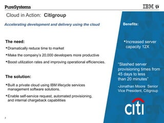 Cloud in Action: Citigroup
Accelerating development and delivery using the cloud                  Benefits:



The need:                                                               Increased server
 Dramatically reduce time to market                                     capacity 12X
 Make the company’s 20,000 developers more productive
 Boost utilization rates and improving operational efficiencies.
                                                                    “Slashed server
                                                                    provisioning times from
                                                                    45 days to less
The solution:
                                                                    than 20 minutes”
 Built a private cloud using IBM lifecycle services                -Jonathan Moore Senior
  management software solutions.                                    Vice President, Citigroup
 Enable self-service request, automated provisioning,
  and internal chargeback capabilities



7                                                                              © 2012 IBM Corporation
 