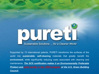 Supported by 13 international patents, PURETi transforms the surfaces of the world into  sustainable ,  self-cleaning  materials that greatly benefit the  environment , while significantly reducing costs associated with cleaning and maintenance.  The SCS certification makes it an Environmentally Preferable Product and  point worthy in the LEED program  of the U.S. Green Building Council. 