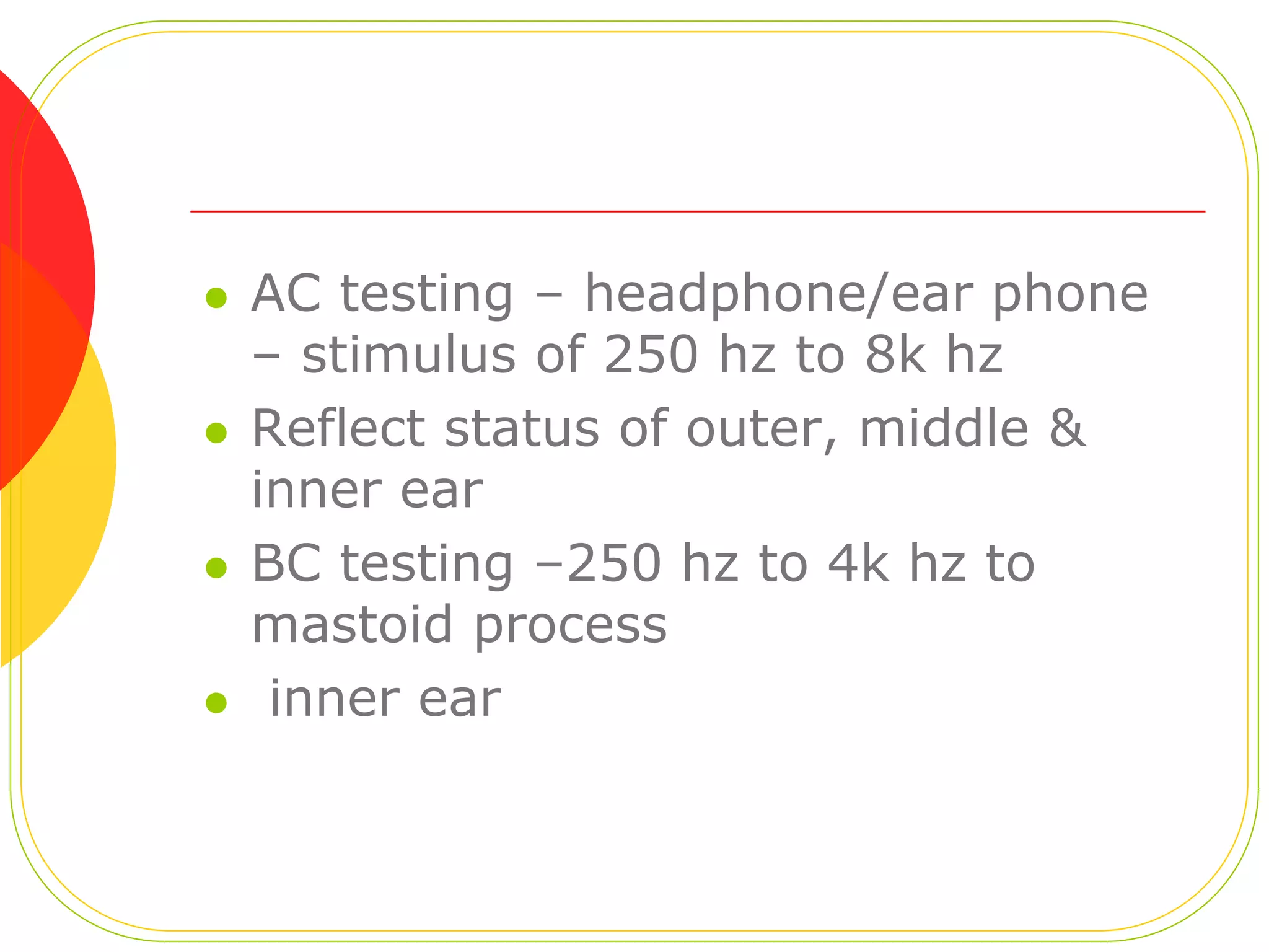  AC testing – headphone/ear phone
– stimulus of 250 hz to 8k hz
Reflect status of outer, middle &
inner ear
BC testing –250 hz to 4k hz to
mastoid process
inner ear