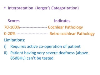 • Interpretation (Jerger’s Categorization)
Scores Indicates
70-100%-------------------- Cochlear Pathology
0-20% ----------------------- Retro cochlear Pathology
Limitations:
i) Requires active co-operation of patient
ii) Patient having very severe deafness (above
85dBHL) can’t be tested.
 