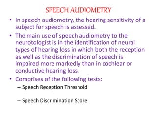 SPEECH AUDIOMETRY
• In speech audiometry, the hearing sensitivity of a
subject for speech is assessed.
• The main use of speech audiometry to the
neurotologist is in the identification of neural
types of hearing loss in which both the reception
as well as the discrimination of speech is
impaired more markedly than in cochlear or
conductive hearing loss.
• Comprises of the following tests:
– Speech Reception Threshold
– Speech Discrimination Score
 