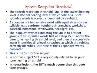 Speech Reception Threshold
• The speech reception threshold (SRT) is the lowest hearing
level in decibel hearing level at which 50% of a list of
spondee words is correctly identified by a subject.
• A spondee is a two syllable word with equal stress on each
syllable, e.g., eardrum, toothbrush, armchair, workshop,
baseball, horseshoe, whitewash, headlight, etc.
• The simplest way of estimating the SRT is to present
groups of six spondee words first at a step 25 dB above the
pure tone hearing threshold level, and then at successively
lower intensities till a level is reached at which the subject
correctly identifies just three of the six spondee words
presented.
• This is the SRT for the subject.
• In normal subject SRT is very closely related to his pure
tone hearing threshold
• In neural lesions, the SRT is much poorer than this pure
tone average.
 