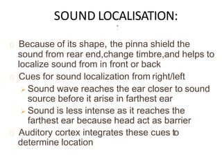 SOUND LOCALISATION:
Because of its shape, the pinna shield the
sound from rear end,change timbre,and helps to
localize sound from in front or back
Cues for sound localization from right/left
 Sound wave reaches the ear closer to sound
source before it arise in farthest ear
 Sound is less intense as it reaches the
farthest ear because head act as barrier
Auditory cortex integrates these cues to
determine location
 