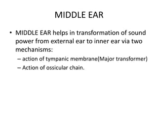 MIDDLE EAR
• MIDDLE EAR helps in transformation of sound
power from external ear to inner ear via two
mechanisms:
– action of tympanic membrane(Major transformer)
– Action of ossicular chain.
 
