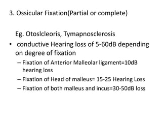 3. Ossicular Fixation(Partial or complete)
Eg. Otoslcleoris, Tymapnosclerosis
• conductive Hearing loss of 5-60dB depending
on degree of fixation
– Fixation of Anterior Malleolar ligament=10dB
hearing loss
– Fixation of Head of malleus= 15-25 Hearing Loss
– Fixation of both malleus and incus=30-50dB loss
 