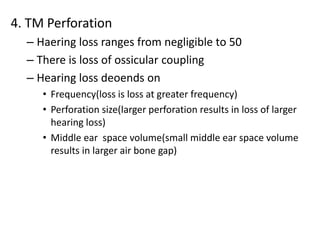 4. TM Perforation
– Haering loss ranges from negligible to 50
– There is loss of ossicular coupling
– Hearing loss deoends on
• Frequency(loss is loss at greater frequency)
• Perforation size(larger perforation results in loss of larger
hearing loss)
• Middle ear space volume(small middle ear space volume
results in larger air bone gap)
 