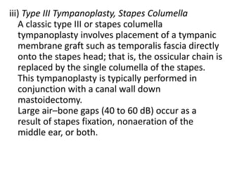 iii) Type III Tympanoplasty, Stapes Columella
A classic type III or stapes columella
tympanoplasty involves placement of a tympanic
membrane graft such as temporalis fascia directly
onto the stapes head; that is, the ossicular chain is
replaced by the single columella of the stapes.
This tympanoplasty is typically performed in
conjunction with a canal wall down
mastoidectomy.
Large air–bone gaps (40 to 60 dB) occur as a
result of stapes fixation, nonaeration of the
middle ear, or both.
 