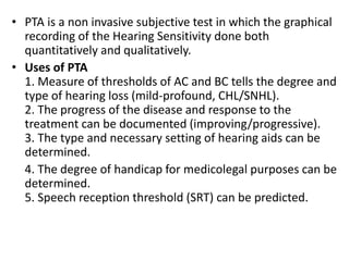 • PTA is a non invasive subjective test in which the graphical
recording of the Hearing Sensitivity done both
quantitatively and qualitatively.
• Uses of PTA
1. Measure of thresholds of AC and BC tells the degree and
type of hearing loss (mild-profound, CHL/SNHL).
2. The progress of the disease and response to the
treatment can be documented (improving/progressive).
3. The type and necessary setting of hearing aids can be
determined.
4. The degree of handicap for medicolegal purposes can be
determined.
5. Speech reception threshold (SRT) can be predicted.
 