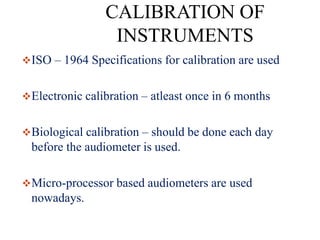 CALIBRATION OF
INSTRUMENTS
ISO – 1964 Specifications for calibration are used
Electronic calibration – atleast once in 6 months
Biological calibration – should be done each day
before the audiometer is used.
Micro-processor based audiometers are used
nowadays.
 