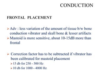 CONDUCTION
FRONTAL PLACEMENT OF BONE VIBRATOR
Adv : less variation of the amount of tissue b/w bone
conduction vibrator and skull bone & lesser artifacts
Mastoid is more sensitive, about 10-15dB more than
frontal
 Correction factor has to be subtracted if vibrator has
been calibrated for mastoid placement
15 db for 250 - 500 Hz
10 db for 1000 - 4000 Hz
 