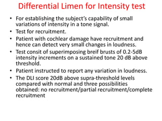 Differential Limen for Intensity test
• For establishing the subject’s capability of small
variations of intensity in a tone signal.
• Test for recruitment.
• Patient with cochlear damage have recruitment and
hence can detect very small changes in loudness.
• Test consit of superimposing breif brusts of 0.2-5dB
intensity increments on a sustained tone 20 dB above
threshold.
• Patient instructed to report any variation in loudness.
• The DLI score 20dB above supra-threshold levels
compared with normal and three possibilities
obtained: no recruitment/partial recruitment/complete
recruitment
 