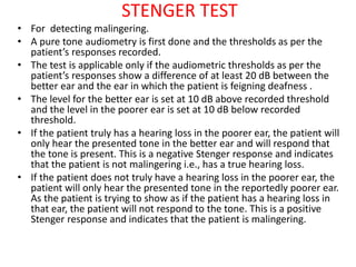 STENGER TEST
• For detecting malingering.
• A pure tone audiometry is first done and the thresholds as per the
patient’s responses recorded.
• The test is applicable only if the audiometric thresholds as per the
patient’s responses show a difference of at least 20 dB between the
better ear and the ear in which the patient is feigning deafness .
• The level for the better ear is set at 10 dB above recorded threshold
and the level in the poorer ear is set at 10 dB below recorded
threshold.
• If the patient truly has a hearing loss in the poorer ear, the patient will
only hear the presented tone in the better ear and will respond that
the tone is present. This is a negative Stenger response and indicates
that the patient is not malingering i.e., has a true hearing loss.
• If the patient does not truly have a hearing loss in the poorer ear, the
patient will only hear the presented tone in the reportedly poorer ear.
As the patient is trying to show as if the patient has a hearing loss in
that ear, the patient will not respond to the tone. This is a positive
Stenger response and indicates that the patient is malingering.
 